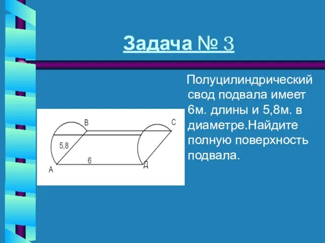 Задача № 3 Полуцилиндрический свод подвала имеет 6м. длины и 5,8м. в диаметре.Найдите полную поверхность подвала.