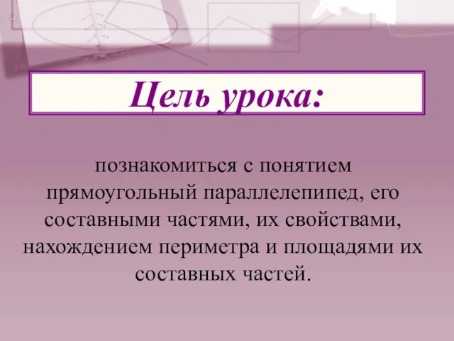 Цель урока: познакомиться с понятием прямоугольный параллелепипед, его составными частями, их