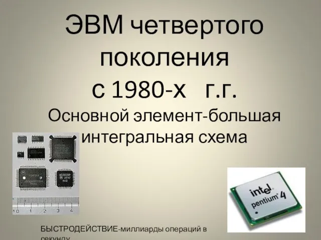 ЭВМ четвертого поколения с 1980-х г.г. Основной элемент-большая интегральная схема БЫСТРОДЕЙСТВИЕ-миллиарды операций в секунду