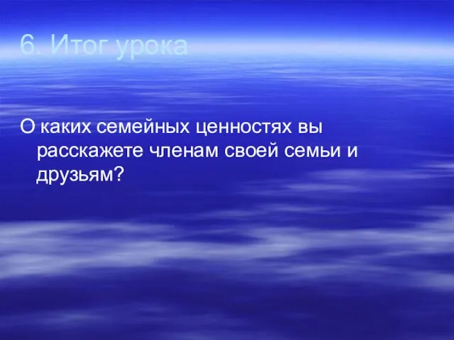 6. Итог урока О каких семейных ценностях вы расскажете членам своей семьи и друзьям?