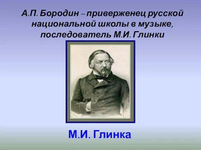 М.И. Глинка А.П. Бородин – приверженец русской национальной школы в музыке, последователь М.И. Глинки