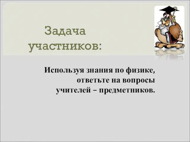 Задача участников: Используя знания по физике, ответьте на вопросы учителей – предметников.