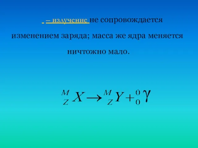  – излучение не сопровождается изменением заряда; масса же ядра меняется ничтожно мало. γ