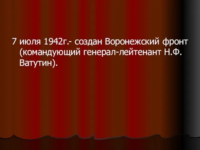 7 июля 1942г.- создан Воронежский фронт (командующий генерал-лейтенант Н.Ф.Ватутин).