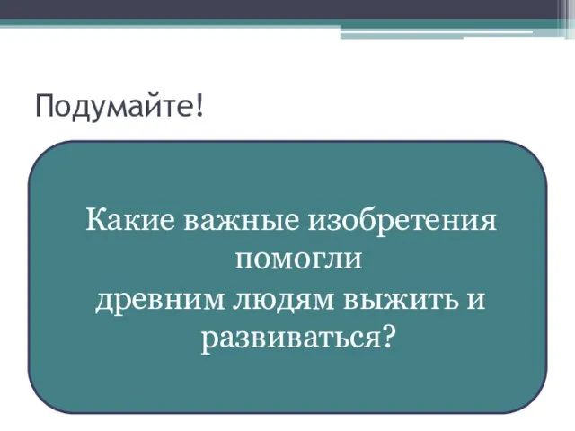 Подумайте! Какие важные изобретения помогли древним людям выжить и развиваться?