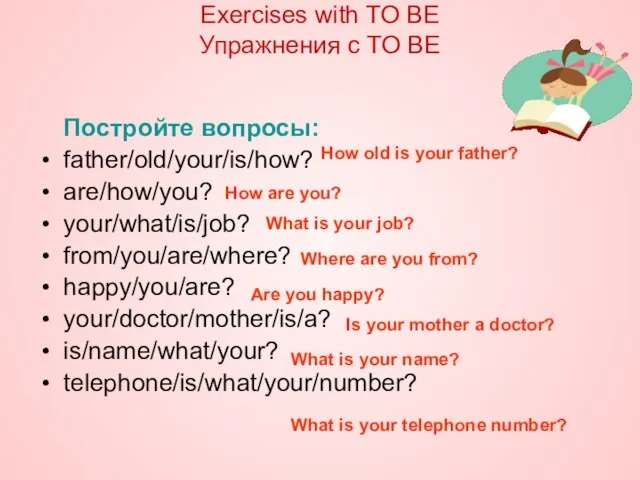 Постройте вопросы: father/old/your/is/how? are/how/you? your/what/is/job? from/you/are/where? happy/you/are? your/doctor/mother/is/a? is/name/what/your? telephone/is/what/your/number? Exercises