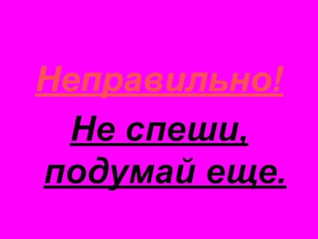 Неправильно! Не спеши, подумай еще.