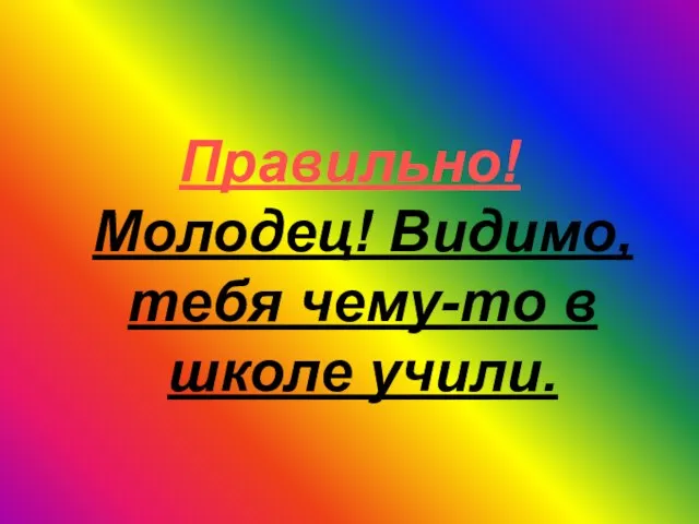 Правильно! Молодец! Видимо, тебя чему-то в школе учили.