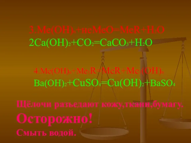 3.Ме(ОН)n+неМеО=МеR+H2O 2Ca(OH)2+CO2=CaCO3+H2O 4.Ме(ОН)n+Me1R=MeR+Me1(OH)n Ba(OH)2+CuSO4=Cu(OH)2+BaSO4 Щёлочи разъедают кожу,ткани,бумагу. Осторожно! Смыть водой.