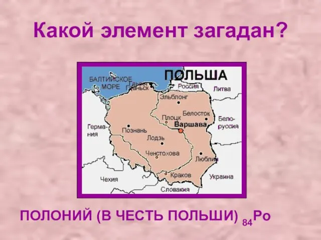 Какой элемент загадан? ПОЛОНИЙ (В ЧЕСТЬ ПОЛЬШИ) 84Po