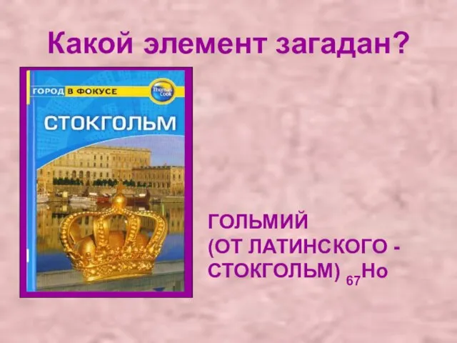 Какой элемент загадан? ГОЛЬМИЙ (ОТ ЛАТИНСКОГО - СТОКГОЛЬМ) 67Ho