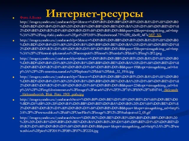 Интернет-ресурсы Фото А.Блока http://images.yandex.ru/yandsearch?p=2&text=%D0%B0%D0%BB%D0%B5%D0%BA%D1%81%D0%B0%D0%BD%D0%B4%D1%80%20%D0%B1%D0%BB%D0%BE%D0%BA%20%D1%84%D0%BE%D1%82%D0%BE%D0%B3%D1%80%D0%B0%D1%84%D0%B8%D0%B8&pos=62&rpt=simage&img_url=http%3A%2F%2Fimg-fotki.yandex.ru%2Fget%2F5305%2Froshniwood.75%2F0_6bcf0_4d7e3f07_XL http://images.yandex.ru/yandsearch?p=3&text=%D0%B0%D0%BB%D0%B5%D0%BA%D1%81%D0%B0%D0%BD%D0%B4%D1%80%20%D0%B1%D0%BB%D0%BE%D0%BA%20%D1%84%D0%BE%D1%82%D0%BE%D0%B3%D1%80%D0%B0%D1%84%D0%B8%D0%B8&pos=92&rpt=simage&img_url=http%3A%2F%2Ffuneral-spb.narod.ru%2Fnecropols%2Fliterat%2Ftombs%2Fblok%2Fimg%2F2.jpeg http://images.yandex.ru/yandsearch?p=6&text=%D0%B0%D0%BB%D0%B5%D0%BA%D1%81%D0%B0%D0%BD%D0%B4%D1%80%20%D0%B1%D0%BB%D0%BE%D0%BA%20%D1%84%D0%BE%D1%82%D0%BE%D0%B3%D1%80%D0%B0%D1%84%D0%B8%D0%B8&pos=198&rpt=simage&img_url=http%3A%2F%2Ft-smertina.narod.ru%2Flitphoto%2Fblok%2Fblok_32_1916.jpg http://images.yandex.ru/yandsearch?p=7&text=%D0%B0%D0%BB%D0%B5%D0%BA%D1%81%D0%B0%D0%BD%D0%B4%D1%80%20%D0%B1%D0%BB%D0%BE%D0%BA%20%D1%84%D0%BE%D1%82%D0%BE%D0%B3%D1%80%D0%B0%D1%84%D0%B8%D0%B8&pos=224&rpt=simage&img_url=http%3A%2F%2Fimg0.liveinternet.ru%2Fimages%2Fattach%2Fc%2F3%2F76%2F850%2F76850744_Aleksandr_Aleksandrovich_Blok_Foto_1903_goda.jpg http://images.yandex.ru/yandsearch?text=%D0%BF%D0%BE%D1%85%D0%BE%D1%80%D0%BE%D0%BD%D1%8B%20%20%D0%B1%D0%BB%D0%BE%D0%BA%D0%B0%20%D1%84%D0%BE%D1%82%D0%BE%D0%B3%D1%80%D0%B0%D1%84%D0%B8%D0%B8&pos=1&rpt=simage&img_url=http%3A%2F%2Fwww.rulife.ru%2Fold%2FUserFiles%2Fimage%2F12%2FHudojestvo12_05.gif http://images.yandex.ru/yandsearch?text=%D0%BC%D0%BE%D0%B3%D0%B8%D0%BB%D0%B0%20%20%20%D0%B1%D0%BB%D0%BE%D0%BA%D0%B0%20%D1%84%D0%BE%D1%82%D0%BE%D0%B3%D1%80%D0%B0%D1%84%D0%B8%D0%B8&pos=1&rpt=simage&img_url=http%3A%2F%2Fwww.stihi.ru%2Fpics%2F2011%2F08%2F07%2F2224.jpg