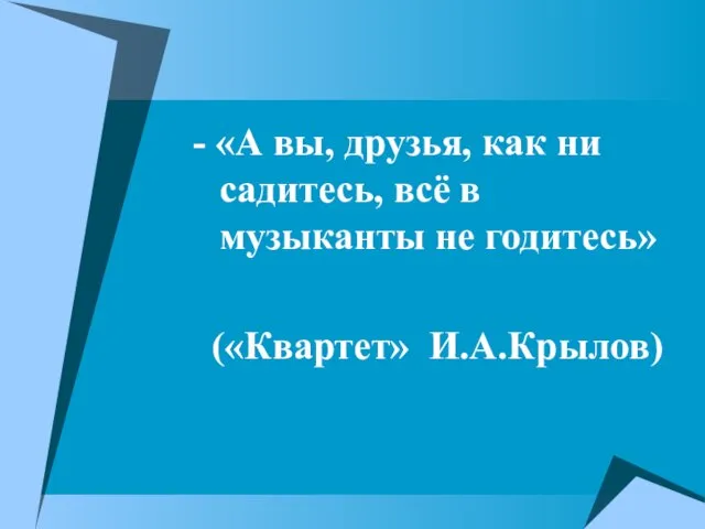 - «А вы, друзья, как ни садитесь, всё в музыканты не годитесь» («Квартет» И.А.Крылов)