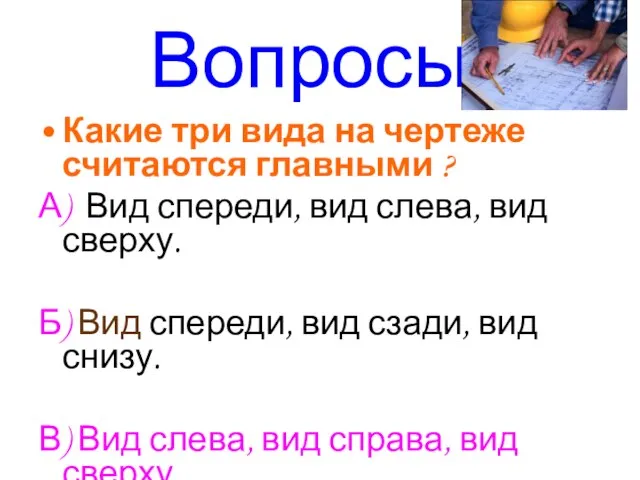 Вопросы: Какие три вида на чертеже считаются главными ? А) Вид