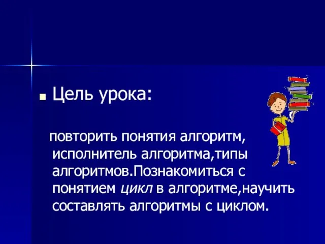 Цель урока: повторить понятия алгоритм, исполнитель алгоритма,типы алгоритмов.Познакомиться с понятием цикл