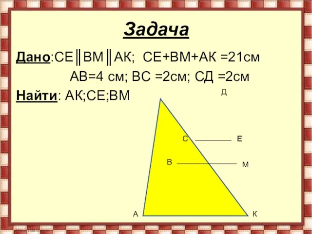 Задача Дано:СЕ║ВМ║АК; СЕ+ВМ+АК =21см АВ=4 см; ВС =2см; СД =2см Найти: