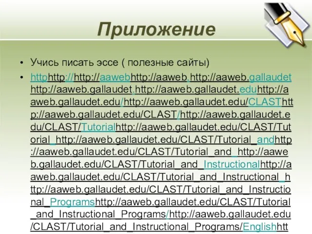 Приложение Учись писать эссе ( полезные сайты) httphttp://http://aawebhttp://aaweb.http://aaweb.gallaudethttp://aaweb.gallaudet.http://aaweb.gallaudet.eduhttp://aaweb.gallaudet.edu/http://aaweb.gallaudet.edu/CLASThttp://aaweb.gallaudet.edu/CLAST/http://aaweb.gallaudet.edu/CLAST/Tutorialhttp://aaweb.gallaudet.edu/CLAST/Tutorial_http://aaweb.gallaudet.edu/CLAST/Tutorial_andhttp://aaweb.gallaudet.edu/CLAST/Tutorial_and_http://aaweb.gallaudet.edu/CLAST/Tutorial_and_Instructionalhttp://aaweb.gallaudet.edu/CLAST/Tutorial_and_Instructional_http://aaweb.gallaudet.edu/CLAST/Tutorial_and_Instructional_Programshttp://aaweb.gallaudet.edu/CLAST/Tutorial_and_Instructional_Programs/http://aaweb.gallaudet.edu/CLAST/Tutorial_and_Instructional_Programs/Englishhttp://aaweb.gallaudet.edu/CLAST/Tutorial_and_Instructional_Programs/English_http://aaweb.gallaudet.edu/CLAST/Tutorial_and_Instructional_Programs/English_Workshttp://aaweb.gallaudet.edu/CLAST/Tutorial_and_Instructional_Programs/English_Works/http://aaweb.gallaudet.edu/CLAST/Tutorial_and_Instructional_Programs/English_Works/Writinghttp://aaweb.gallaudet.edu/CLAST/Tutorial_and_Instructional_Programs/English_Works/Writing/http://aaweb.gallaudet.edu/CLAST/Tutorial_and_Instructional_Programs/English_Works/Writing/Essayshttp://aaweb.gallaudet.edu/CLAST/Tutorial_and_Instructional_Programs/English_Works/Writing/Essays.http://aaweb.gallaudet.edu/CLAST/Tutorial_and_Instructional_Programs/English_Works/Writing/Essays.html http://www.usingenglish.com/resources/essays/ Методическое письмо