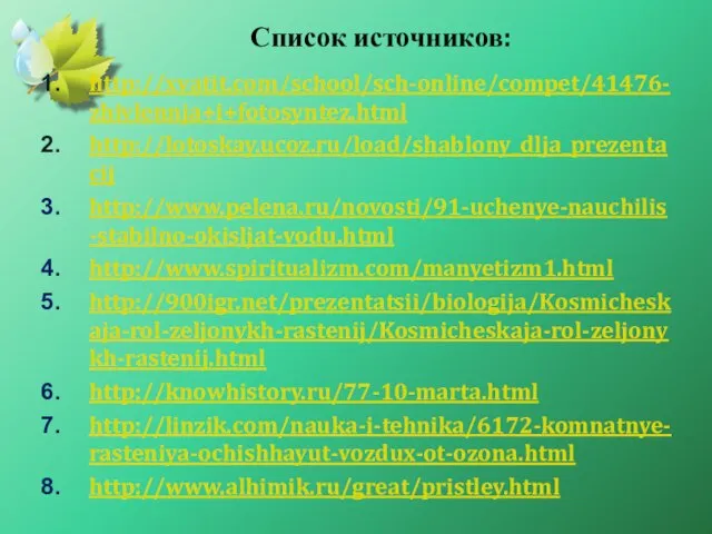 Список источников: http://xvatit.com/school/sch-online/compet/41476-zhivlennja+i+fotosyntez.html http://lotoskay.ucoz.ru/load/shablony_dlja_prezentacij http://www.pelena.ru/novosti/91-uchenye-nauchilis-stabilno-okisljat-vodu.html http://www.spiritualizm.com/manyetizm1.html http://900igr.net/prezentatsii/biologija/Kosmicheskaja-rol-zeljonykh-rastenij/Kosmicheskaja-rol-zeljonykh-rastenij.html http://knowhistory.ru/77-10-marta.html http://linzik.com/nauka-i-tehnika/6172-komnatnye-rasteniya-ochishhayut-vozdux-ot-ozona.html http://www.alhimik.ru/great/pristley.html