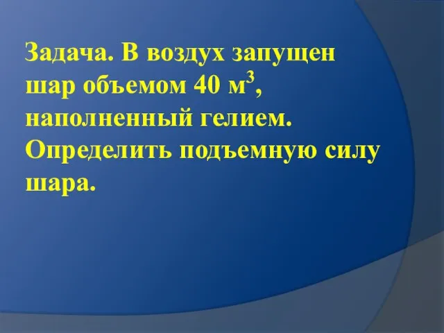 Задача. В воздух запущен шар объемом 40 м3, наполненный гелием. Определить подъемную силу шара.