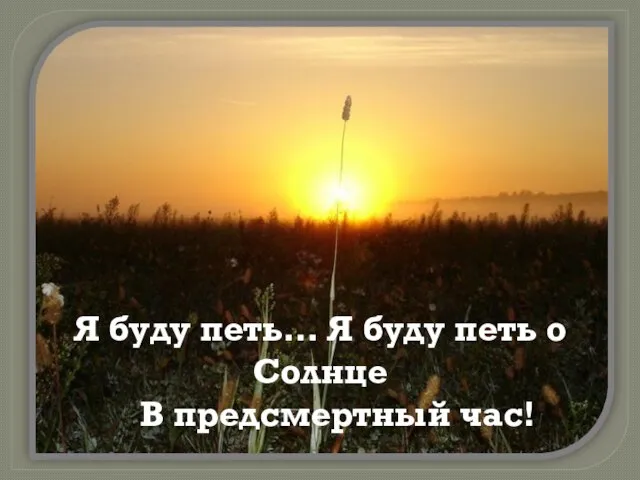 Я буду петь… Я буду петь о Солнце В предсмертный час!