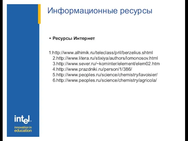 Информационные ресурсы Ресурсы Интернет 1.http://www.alhimik.ru/teleclass/pril/berzelius.shtml 2.http://www.litera.ru/stixiya/authors/lomonosov.html 3.http://www.sever.ru/~kominter/element/elem02.htm 4.http://www.prazdniki.ru/person/1/386/ 5.http://www.peoples.ru/science/chemistry/lavoisier/ 6.http://www.peoples.ru/science/chemistry/agricola/