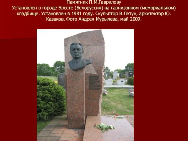 Памятник П.М.Гаврилову Установлен в городе Бресте (Белоруссия) на гарнизонном (мемориальном) кладбище.