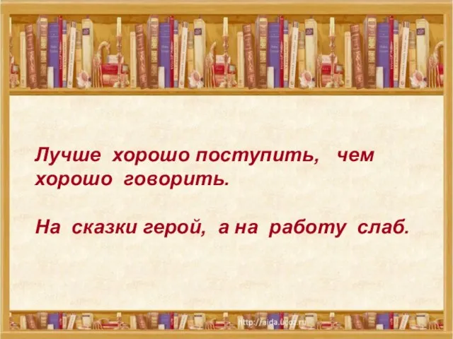 Лучше хорошо поступить, чем хорошо говорить. На сказки герой, а на работу слаб.