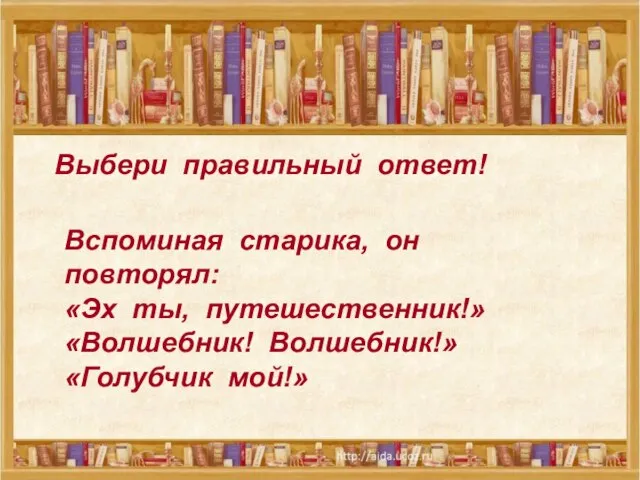 Выбери правильный ответ! Вспоминая старика, он повторял: «Эх ты, путешественник!» «Волшебник! Волшебник!» «Голубчик мой!»