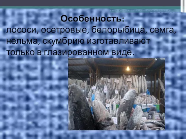 Особенность: лососи, осетровые, белорыбица, семга, нельма, скумбрию изготавливают только в глазированном виде.