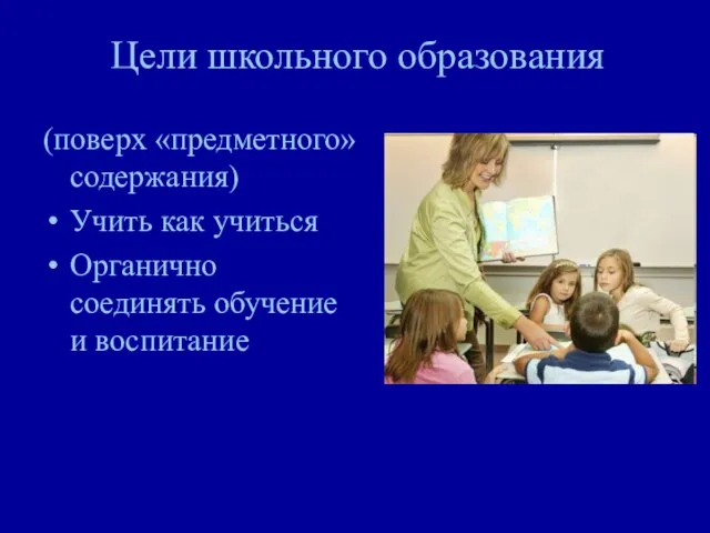 Цели школьного образования (поверх «предметного» содержания) Учить как учиться Органично соединять обучение и воспитание