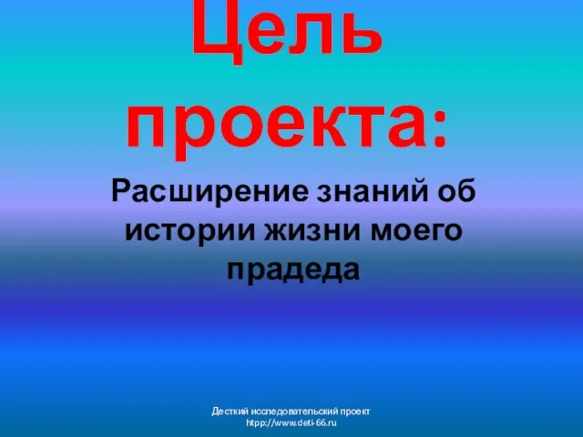 Цель проекта: Расширение знаний об истории жизни моего прадеда Десткий исследовательский проект htpp://www.deti-66.ru