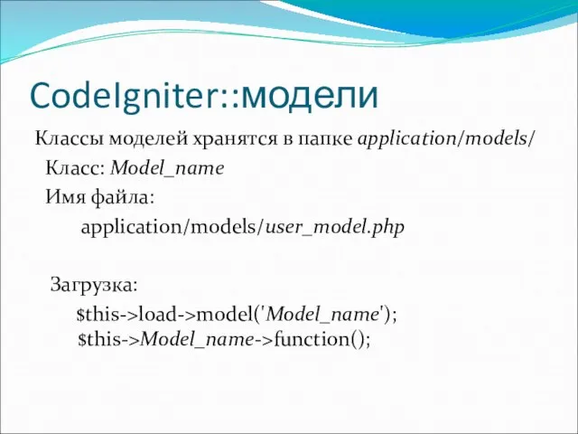 CodeIgniter::модели Классы моделей хранятся в папке application/models/ Класс: Model_name Имя файла: application/models/user_model.php Загрузка: $this->load->model('Model_name'); $this->Model_name->function();