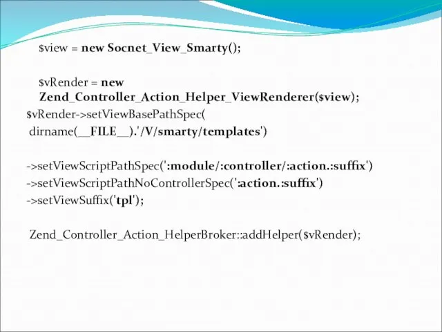 $view = new Socnet_View_Smarty(); $vRender = new Zend_Controller_Action_Helper_ViewRenderer($view); $vRender->setViewBasePathSpec( dirname(__FILE__).'/V/smarty/templates') ->setViewScriptPathSpec(':module/:controller/:action.:suffix') ->setViewScriptPathNoControllerSpec(':action.:suffix') ->setViewSuffix('tpl'); Zend_Controller_Action_HelperBroker::addHelper($vRender);