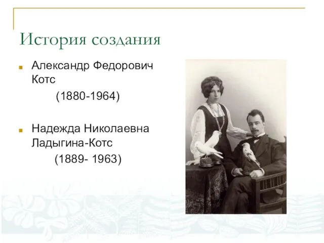 История создания Александр Федорович Котс (1880-1964) Надежда Николаевна Ладыгина-Котс (1889- 1963)