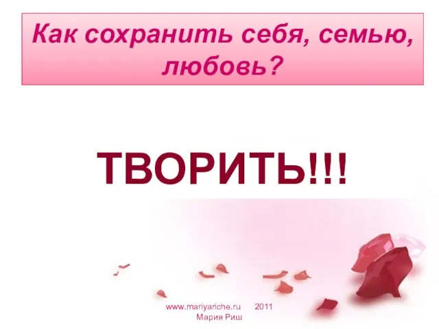 Как сохранить себя, семью, любовь? www.mariyariche.ru 2011 Мария Риш ТВОРИТЬ!!!