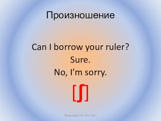 Произношение Can I borrow your ruler? Sure. No, I’m sorry. [ʃ] Воронцова Н.С. 2011-2012