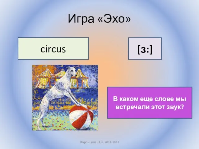 Игра «Эхо» Воронцова Н.С. 2011-2012 circus [ɜ:] В каком еще слове мы встречали этот звук?