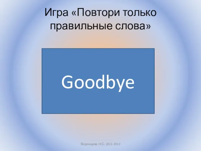 Игра «Повтори только правильные слова» Воронцова Н.С. 2011-2012 Goodbye