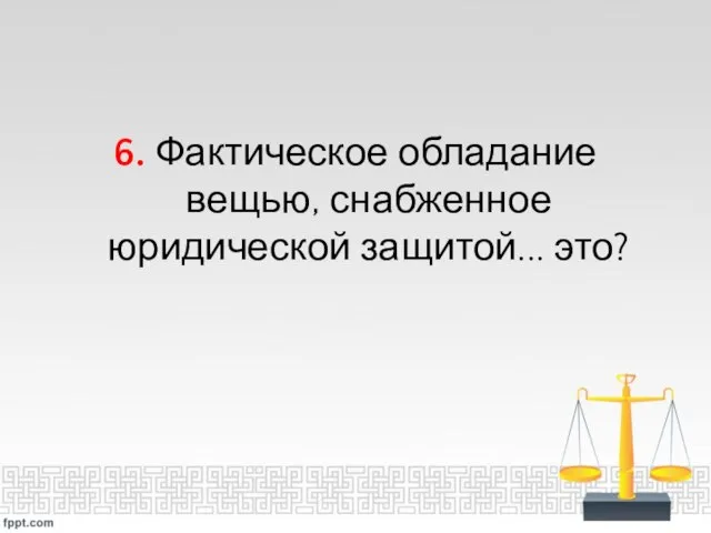 6. Фактическое обладание вещью, снабженное юридической защитой... это?