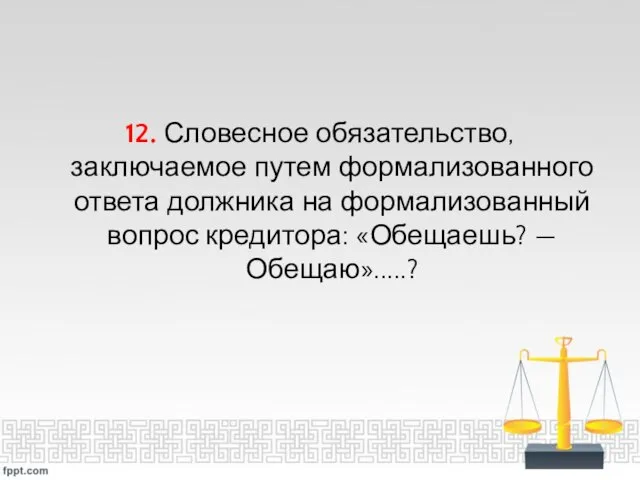 12. Словесное обязательство, заключаемое путем формализованного ответа должника на формализованный вопрос кредитора: «Обещаешь? — Обещаю».....?