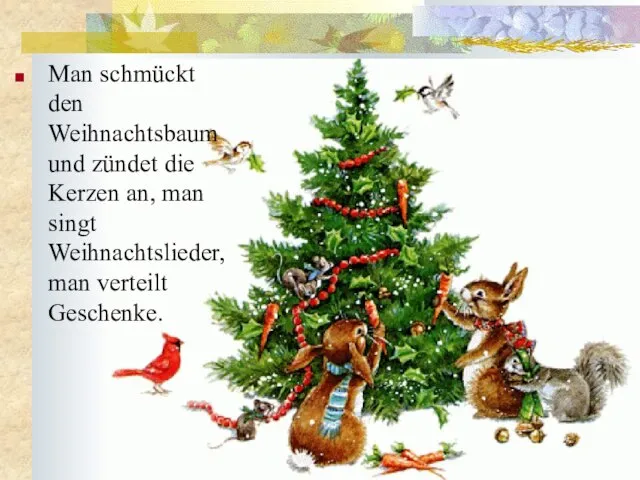 Man schmückt den Weihnachtsbaum und zündet die Kerzen an, man singt Weihnachtslieder, man verteilt Geschenke.