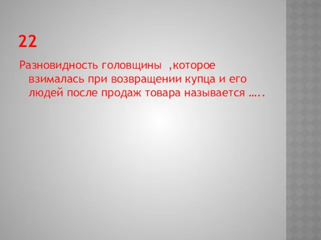 22 Разновидность головщины ,которое взималась при возвращении купца и его людей после продаж товара называется …..