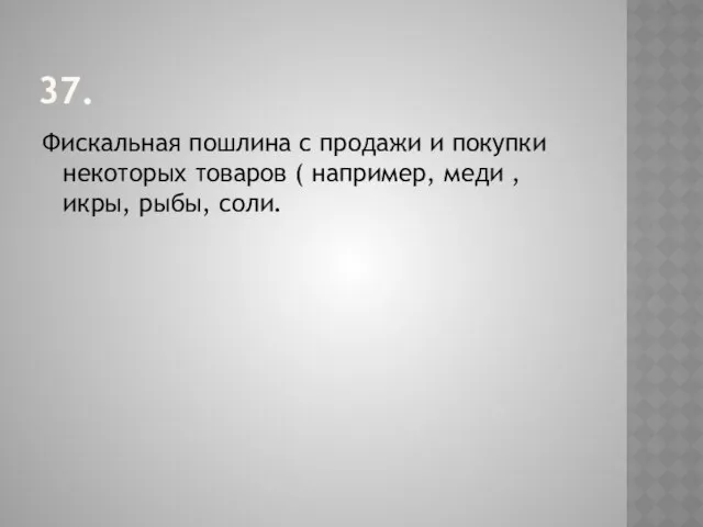 37. Фискальная пошлина с продажи и покупки некоторых товаров ( например, меди , икры, рыбы, соли.