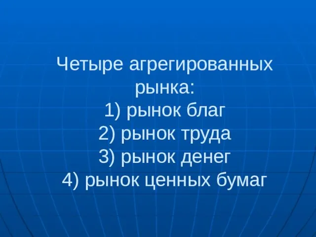 Четыре агрегированных рынка: 1) рынок благ 2) рынок труда 3) рынок денег 4) рынок ценных бумаг