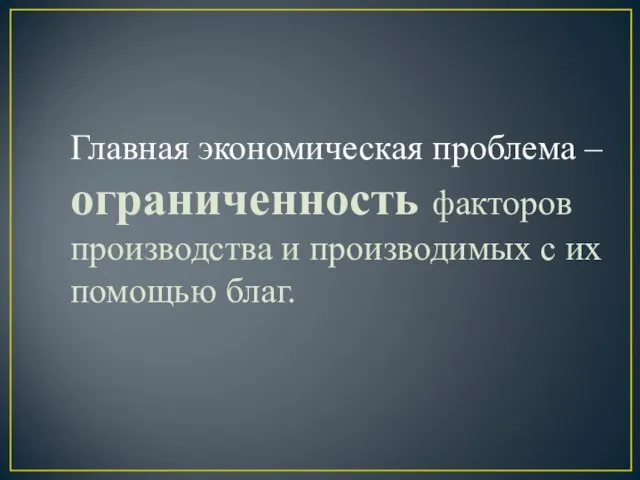 Главная экономическая проблема – ограниченность факторов производства и производимых с их помощью благ.