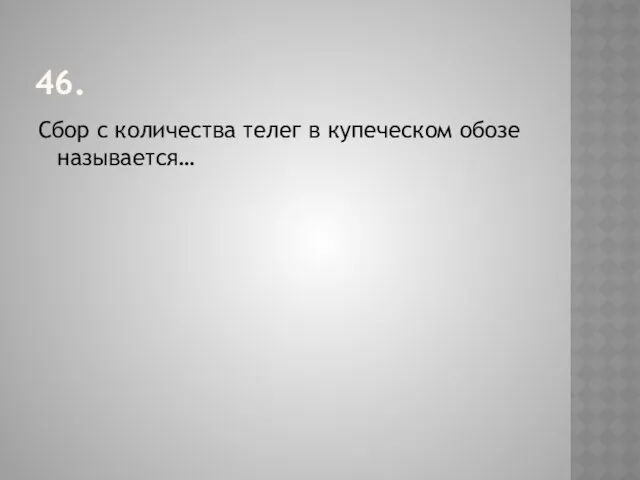 46. Сбор с количества телег в купеческом обозе называется…