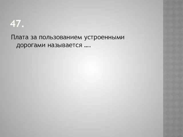 47. Плата за пользованием устроенными дорогами называется ….