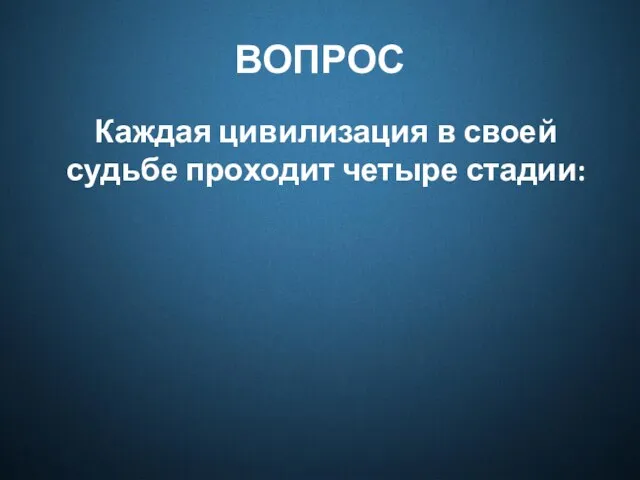 ВОПРОС Каждая цивилизация в своей судьбе проходит четыре стадии: