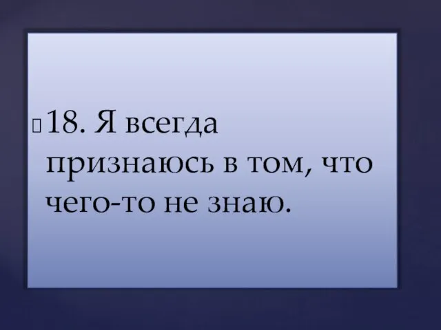 18. Я всегда признаюсь в том, что чего-то не знаю.